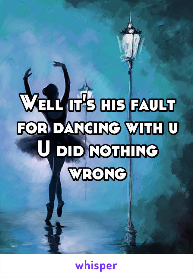 Well it's his fault for dancing with u
U did nothing wrong