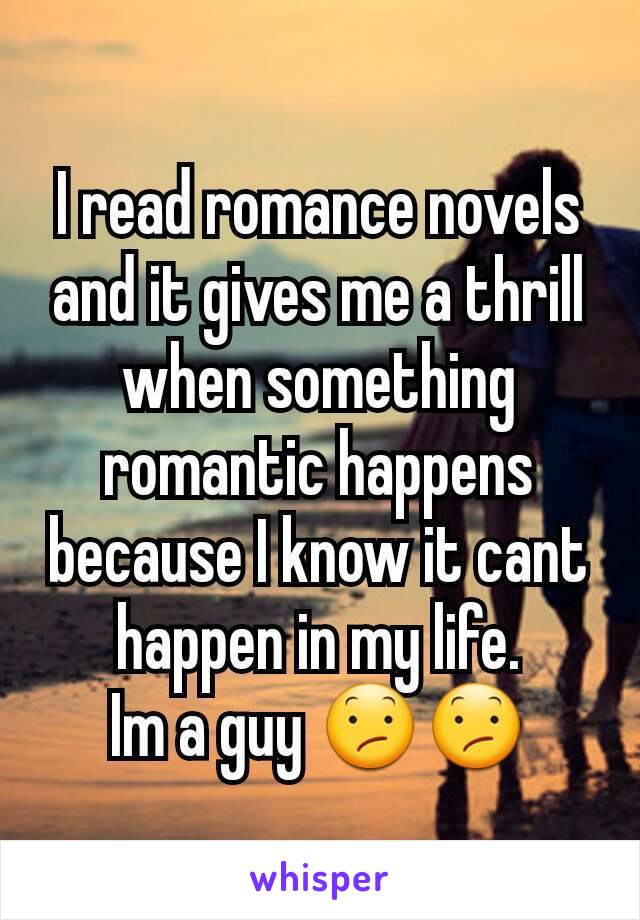 I read romance novels and it gives me a thrill when something romantic happens because I know it cant happen in my life.
Im a guy 😕😕