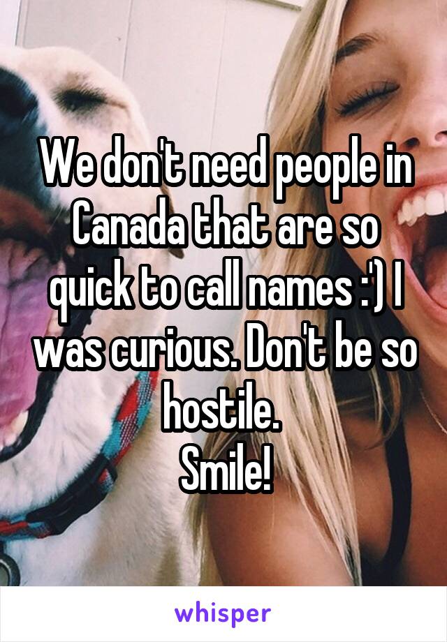 We don't need people in Canada that are so quick to call names :') I was curious. Don't be so hostile. 
Smile!