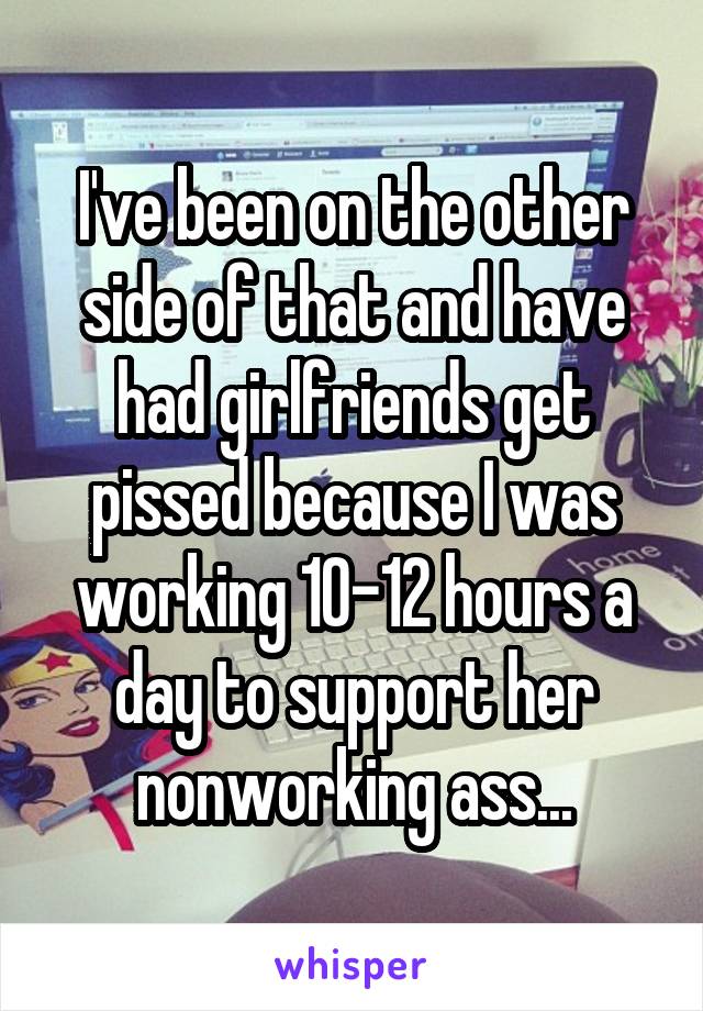 I've been on the other side of that and have had girlfriends get pissed because I was working 10-12 hours a day to support her nonworking ass...