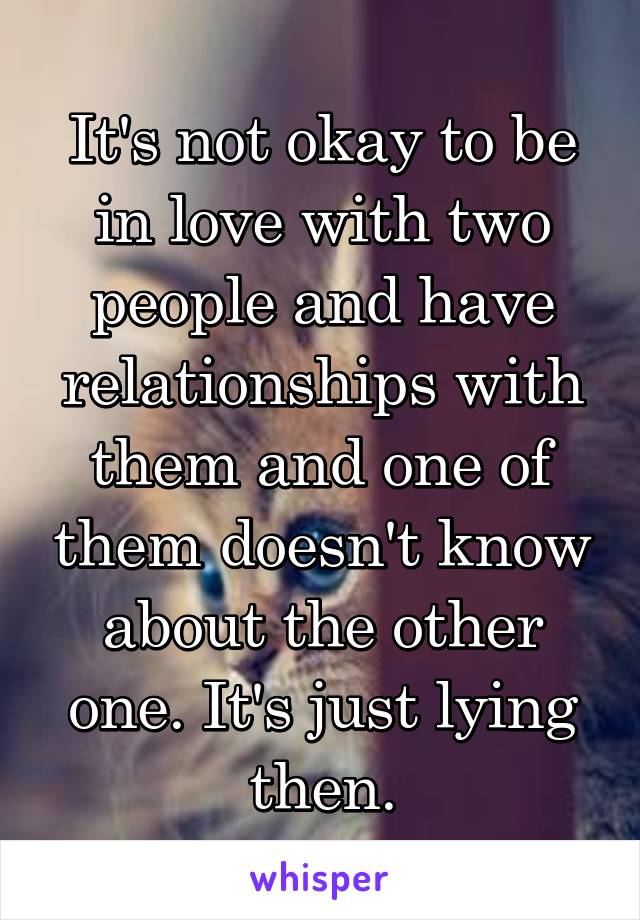 It's not okay to be in love with two people and have relationships with them and one of them doesn't know about the other one. It's just lying then.