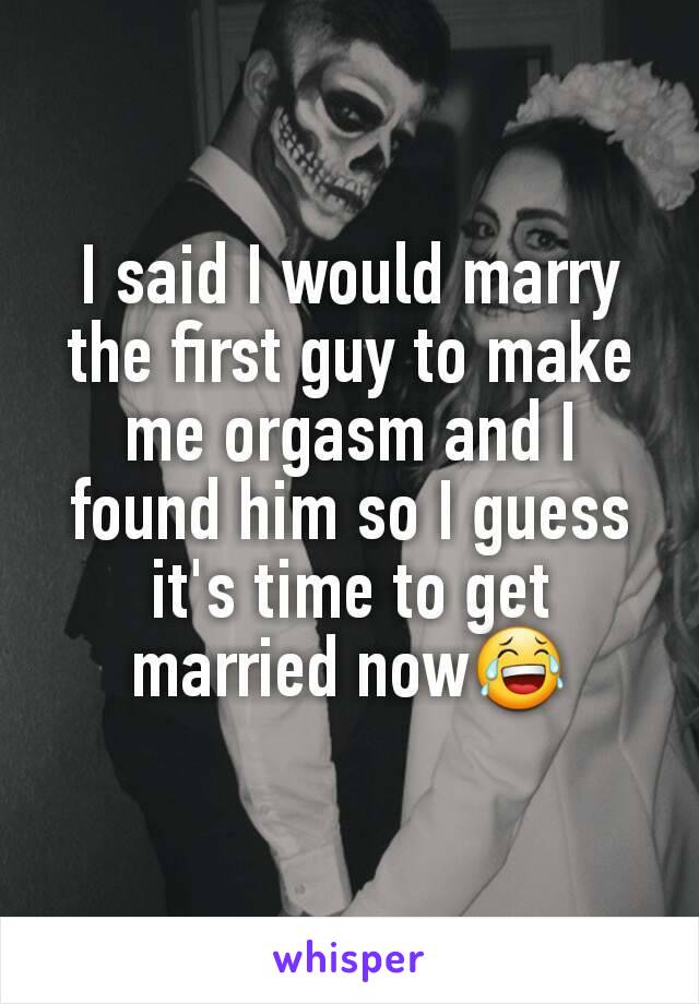 I said I would marry the first guy to make me orgasm and I found him so I guess it's time to get married now😂