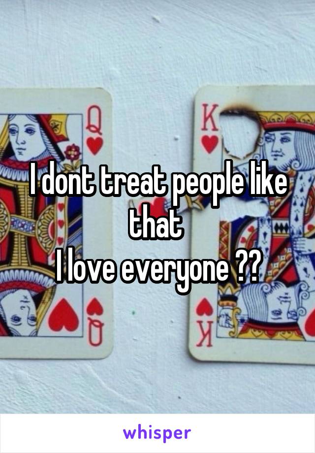 I dont treat people like that 
I love everyone ‼️