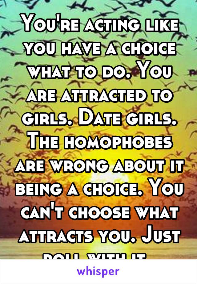 You're acting like you have a choice what to do. You are attracted to girls. Date girls. The homophobes are wrong about it being a choice. You can't choose what attracts you. Just roll with it. 