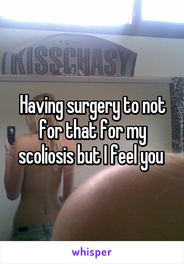 Having surgery to not for that for my scoliosis but I feel you 