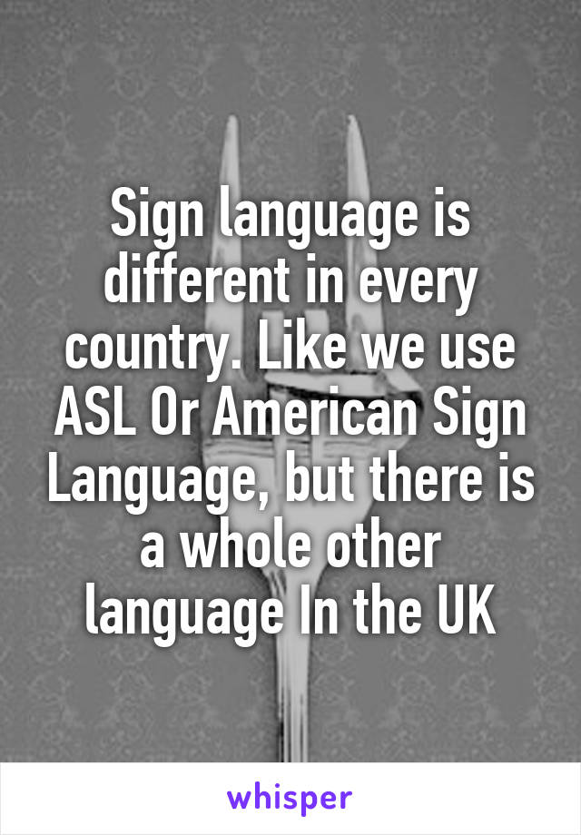 Sign language is different in every country. Like we use ASL Or American Sign Language, but there is a whole other language In the UK