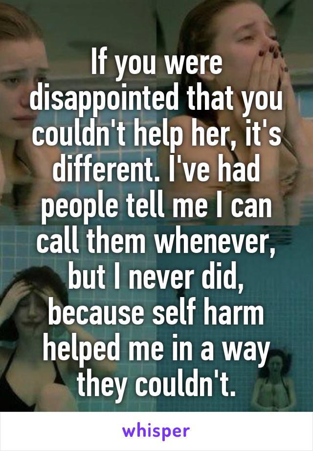 If you were disappointed that you couldn't help her, it's different. I've had people tell me I can call them whenever, but I never did, because self harm helped me in a way they couldn't.