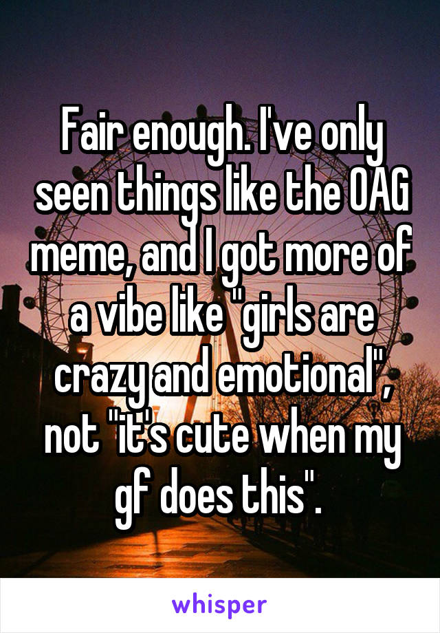 Fair enough. I've only seen things like the OAG meme, and I got more of a vibe like "girls are crazy and emotional", not "it's cute when my gf does this". 