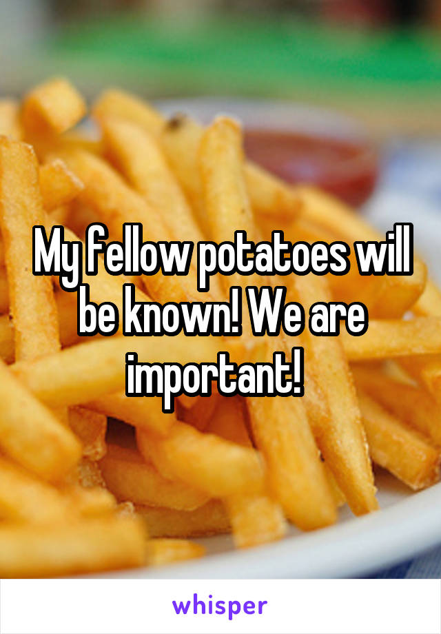 My fellow potatoes will be known! We are important!  