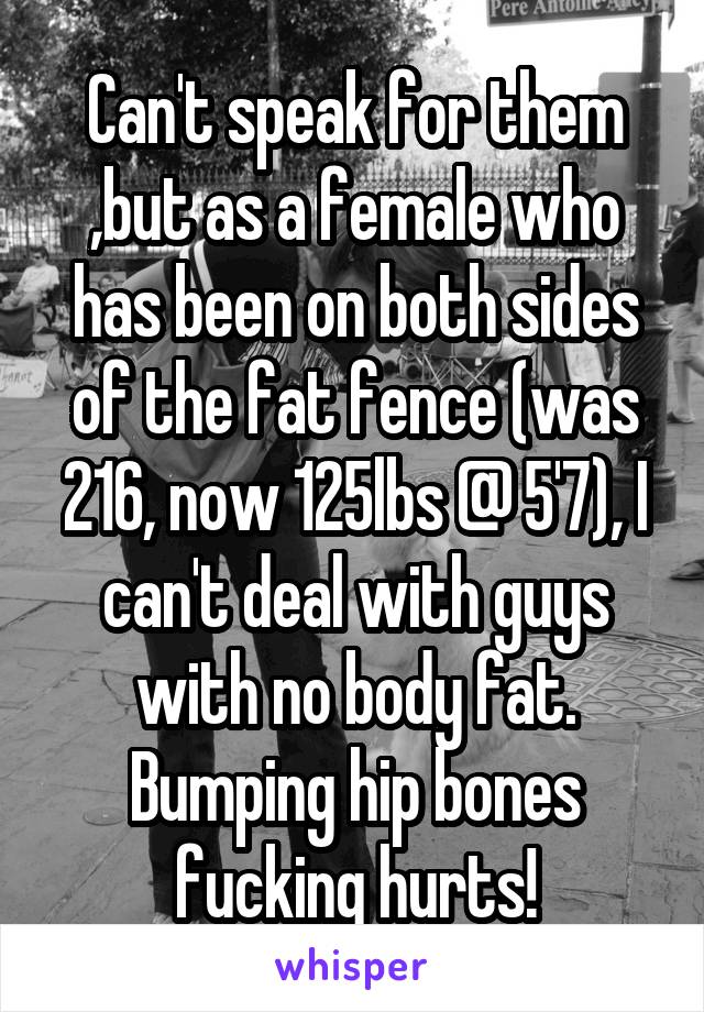 Can't speak for them ,but as a female who has been on both sides of the fat fence (was 216, now 125lbs @ 5'7), I can't deal with guys with no body fat. Bumping hip bones fucking hurts!