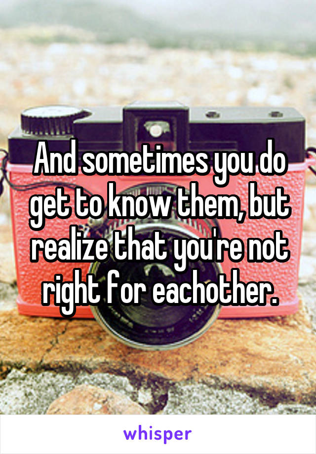 And sometimes you do get to know them, but realize that you're not right for eachother.