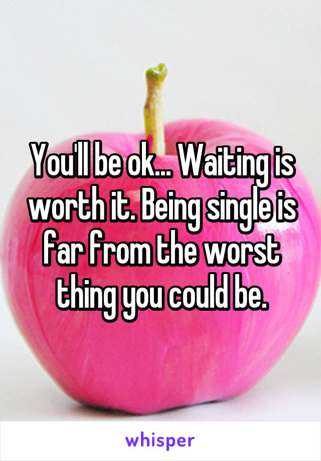 You'll be ok... Waiting is worth it. Being single is far from the worst thing you could be.