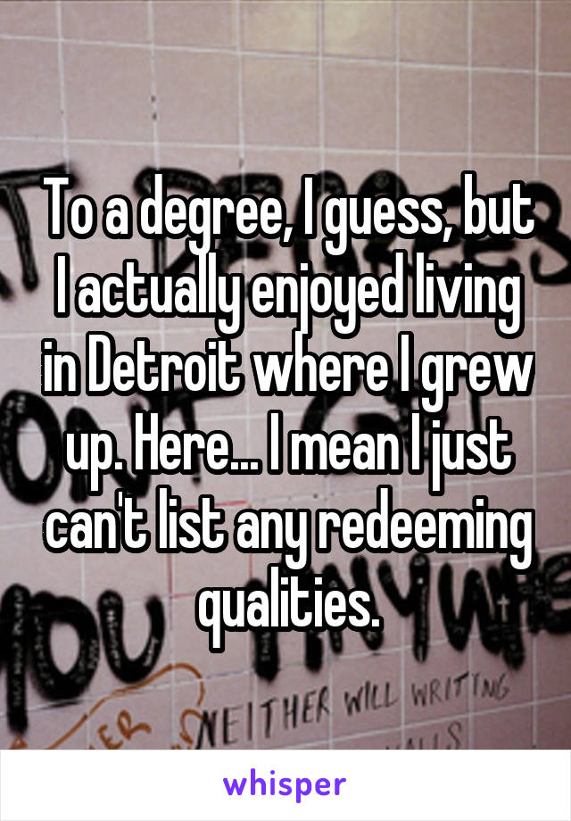 To a degree, I guess, but I actually enjoyed living in Detroit where I grew up. Here... I mean I just can't list any redeeming qualities.