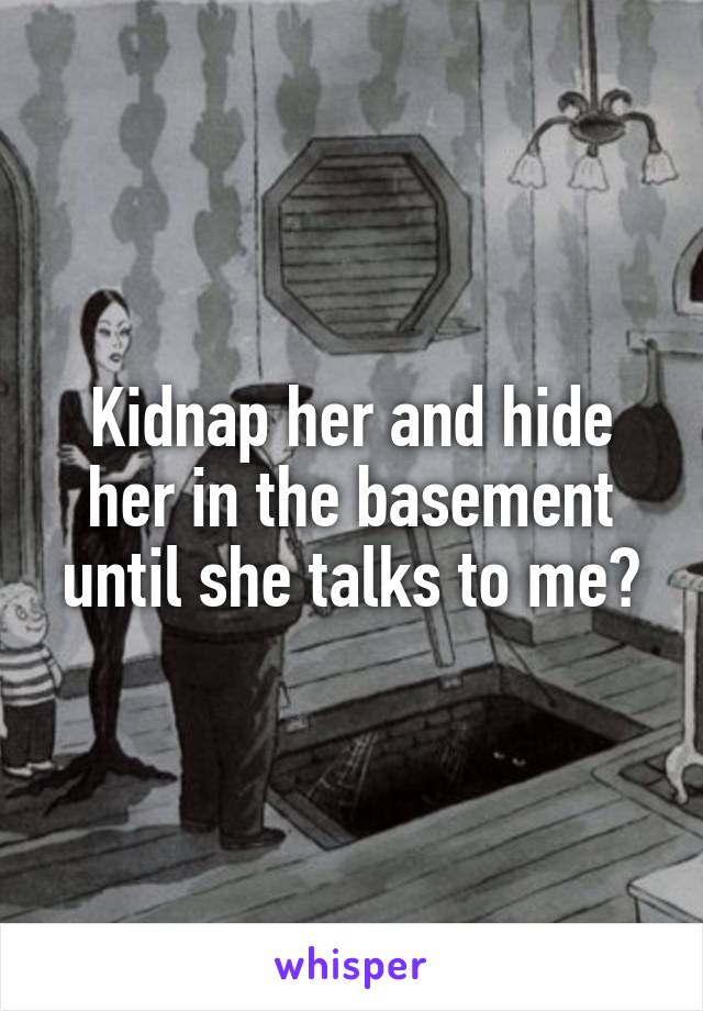 Kidnap her and hide her in the basement until she talks to me?