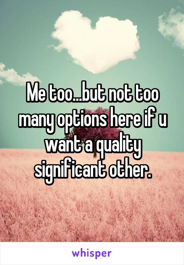 Me too...but not too many options here if u want a quality significant other.