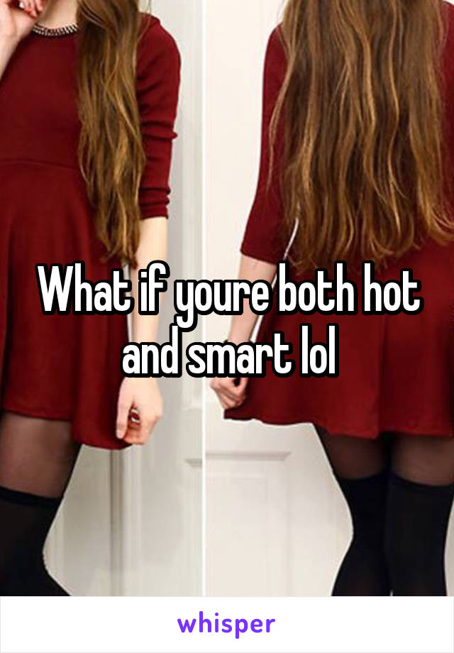 What if youre both hot and smart lol