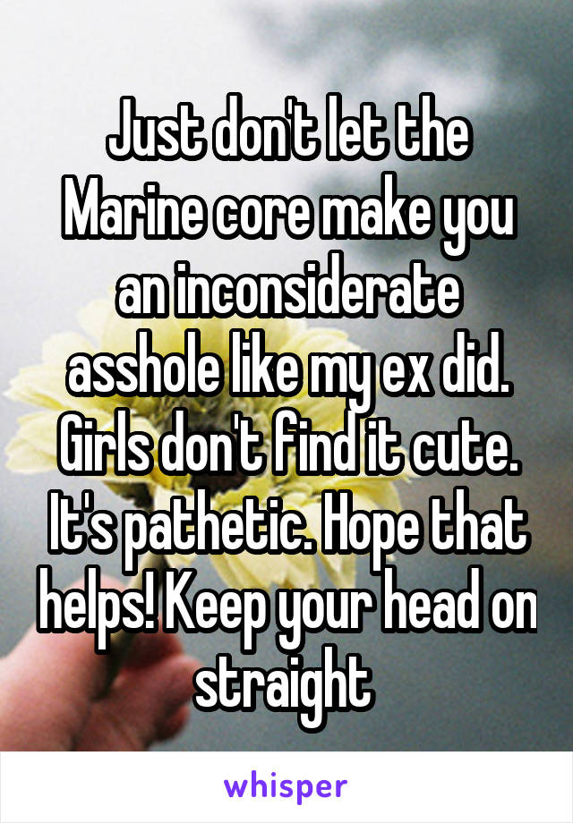 Just don't let the Marine core make you an inconsiderate asshole like my ex did. Girls don't find it cute. It's pathetic. Hope that helps! Keep your head on straight 