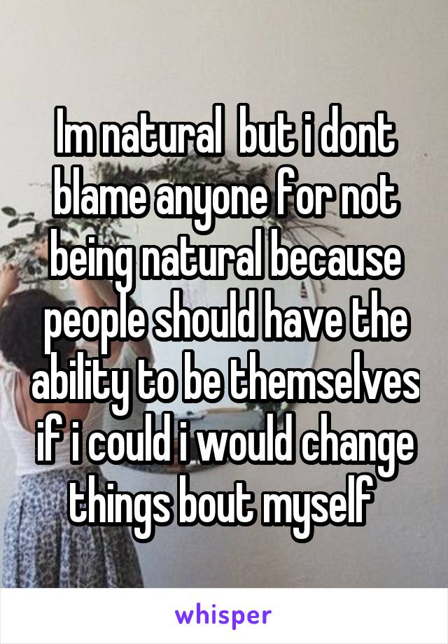 Im natural  but i dont blame anyone for not being natural because people should have the ability to be themselves if i could i would change things bout myself 