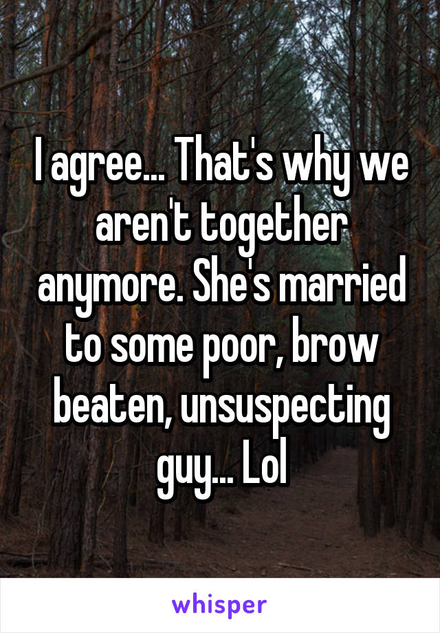 I agree... That's why we aren't together anymore. She's married to some poor, brow beaten, unsuspecting guy... Lol