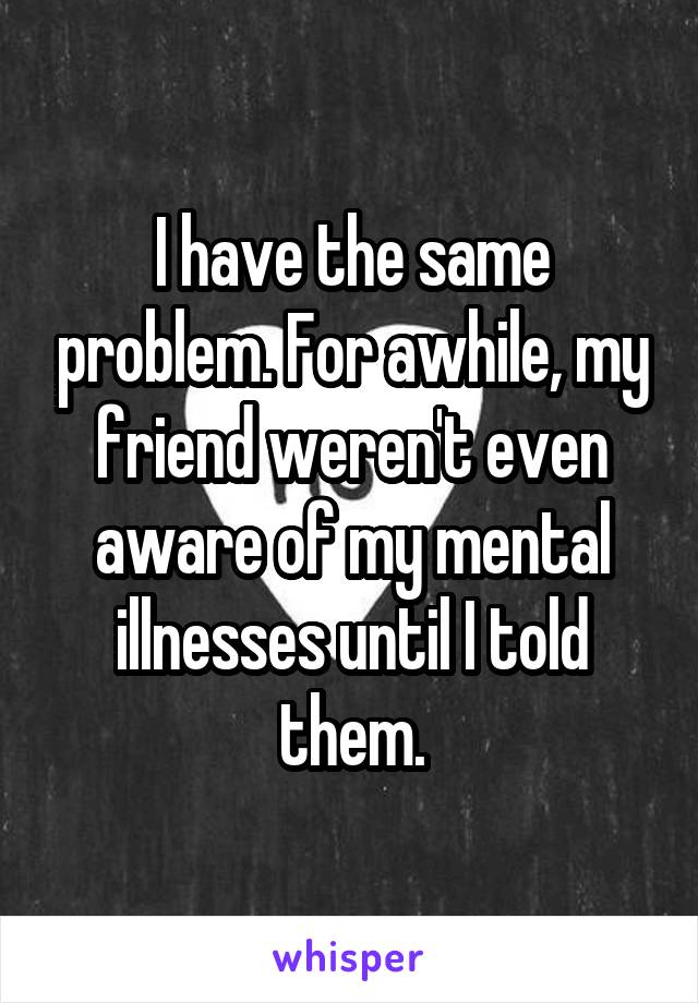 I have the same problem. For awhile, my friend weren't even aware of my mental illnesses until I told them.