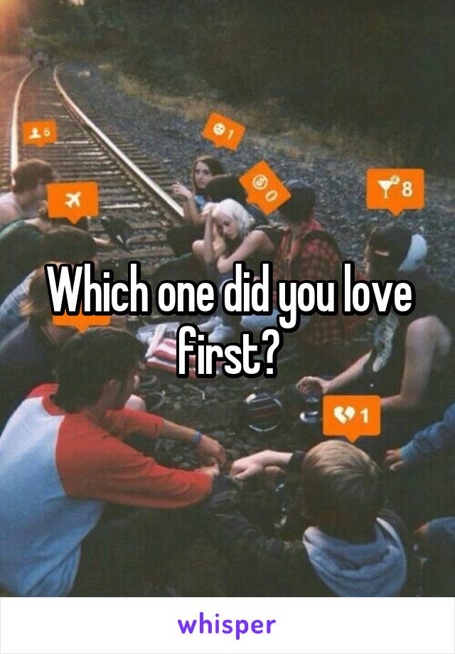 Which one did you love first?