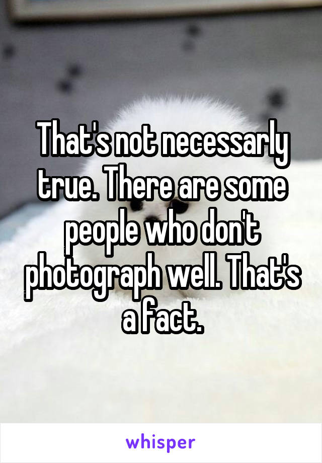 That's not necessarly true. There are some people who don't photograph well. That's a fact.