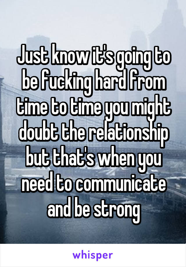 Just know it's going to be fucking hard from time to time you might doubt the relationship but that's when you need to communicate and be strong