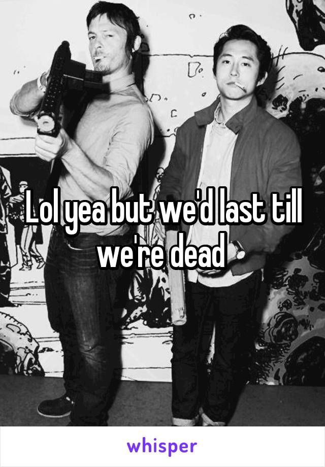 Lol yea but we'd last till we're dead 