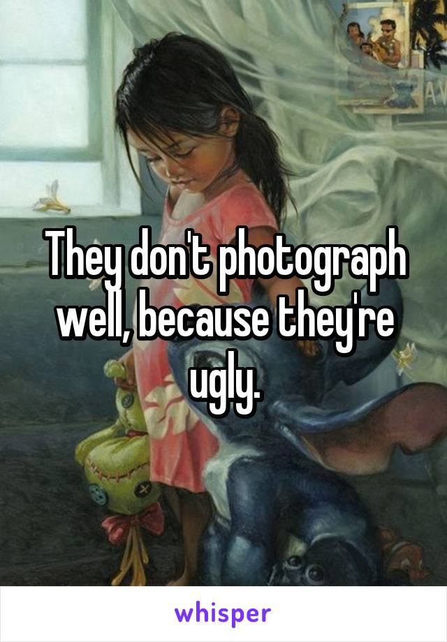 They don't photograph well, because they're ugly.