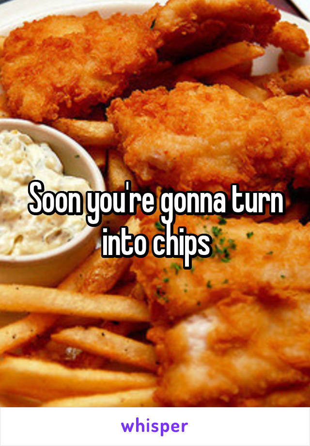 Soon you're gonna turn into chips
