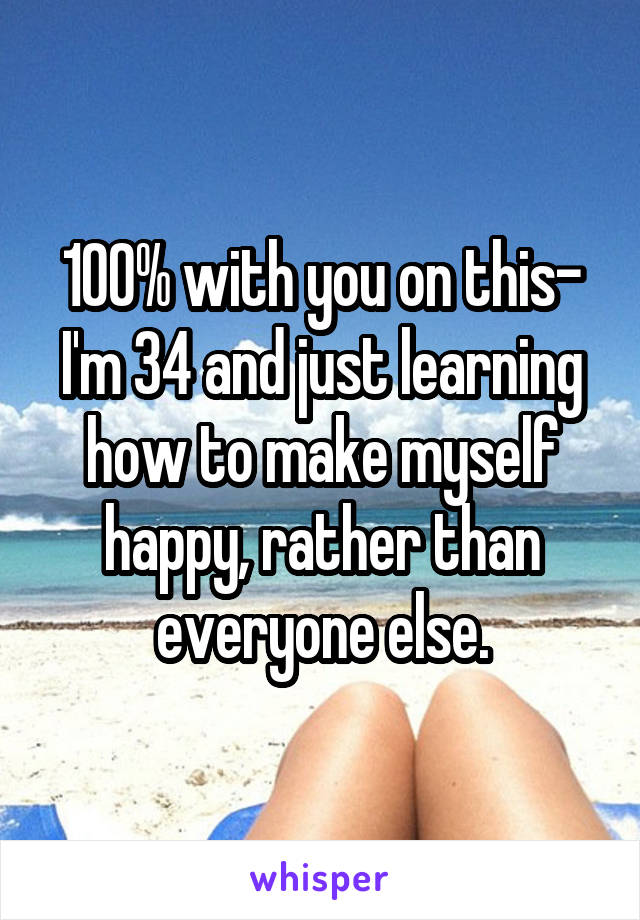 100% with you on this- I'm 34 and just learning how to make myself happy, rather than everyone else.