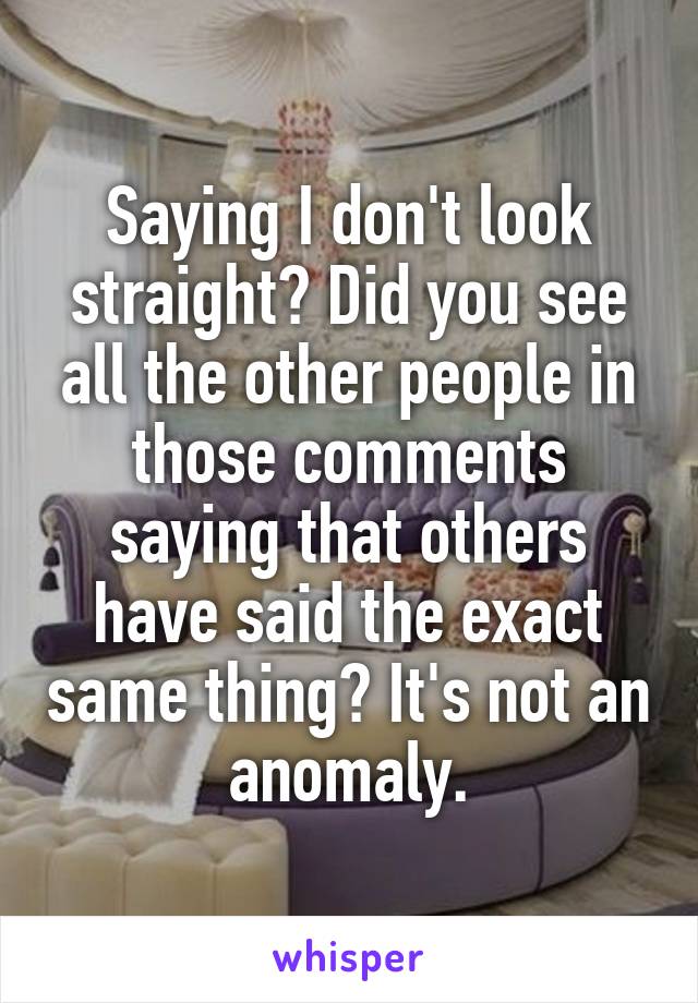 Saying I don't look straight? Did you see all the other people in those comments saying that others have said the exact same thing? It's not an anomaly.