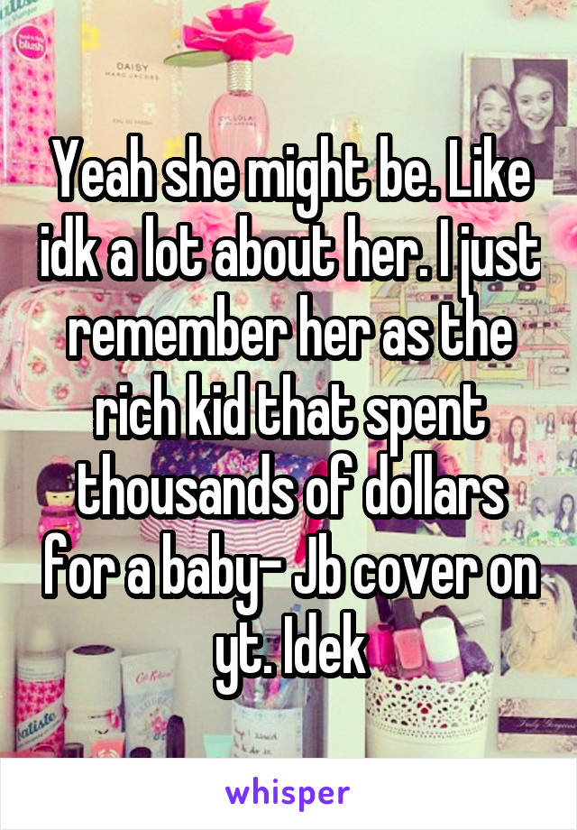 Yeah she might be. Like idk a lot about her. I just remember her as the rich kid that spent thousands of dollars for a baby- Jb cover on yt. Idek