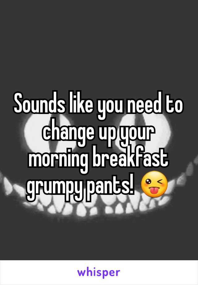 Sounds like you need to change up your morning breakfast grumpy pants! 😜