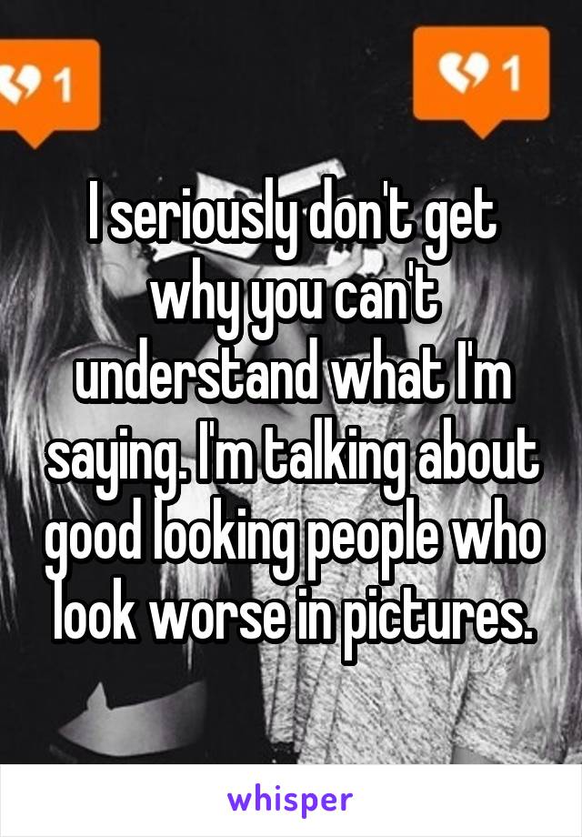 I seriously don't get why you can't understand what I'm saying. I'm talking about good looking people who look worse in pictures.