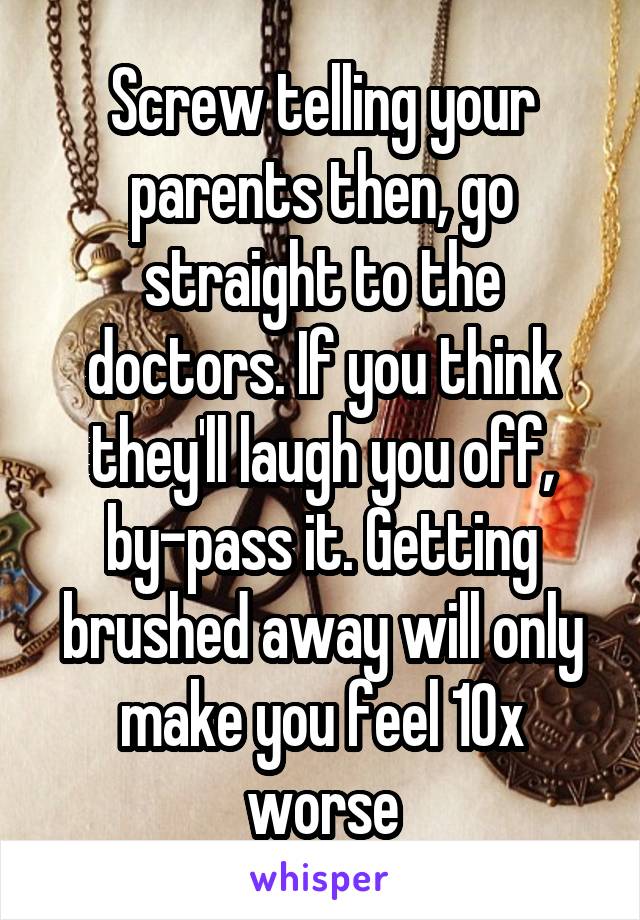 Screw telling your parents then, go straight to the doctors. If you think they'll laugh you off, by-pass it. Getting brushed away will only make you feel 10x worse