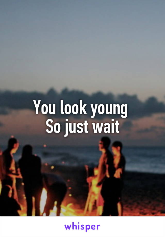 You look young 
So just wait
