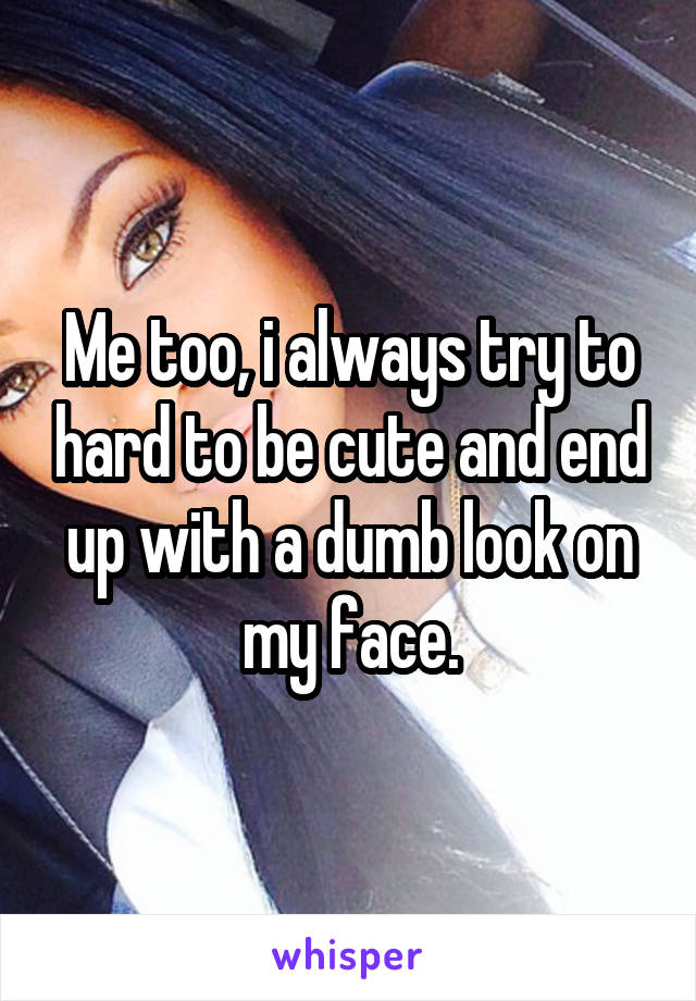 Me too, i always try to hard to be cute and end up with a dumb look on my face.