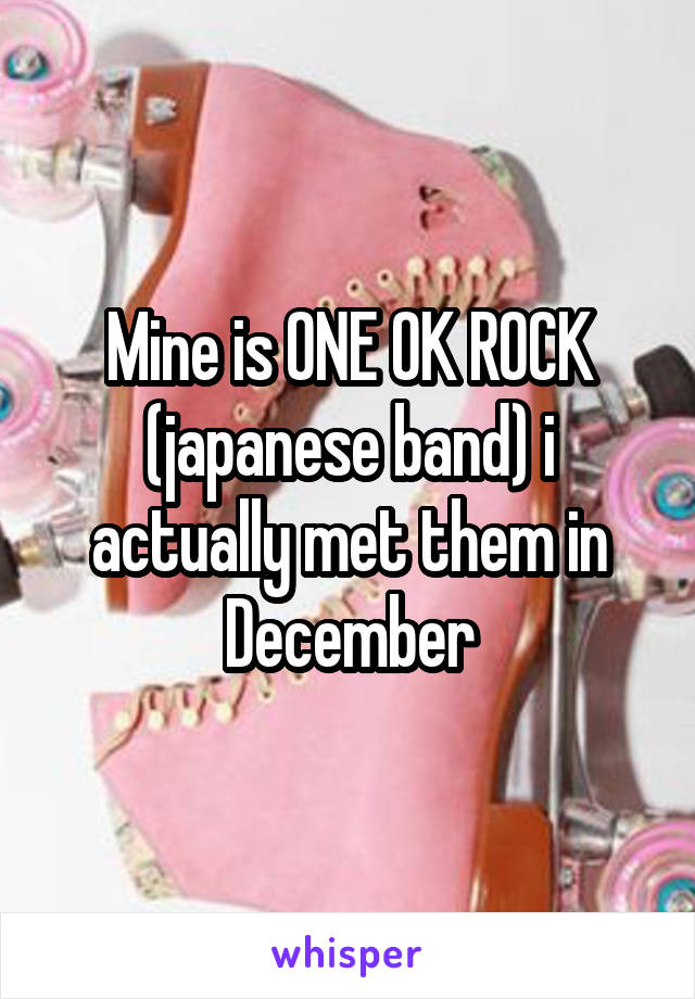 Mine is ONE OK ROCK (japanese band) i actually met them in December