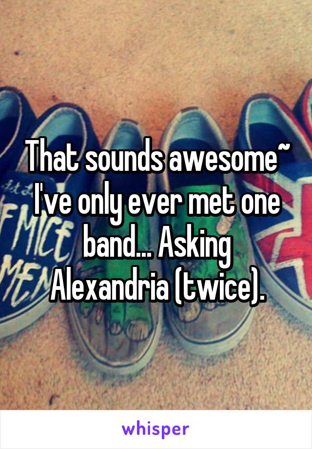 That sounds awesome~ I've only ever met one band... Asking Alexandria (twice).