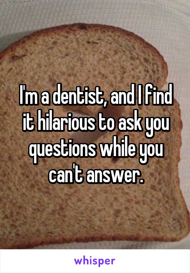 I'm a dentist, and I find it hilarious to ask you questions while you can't answer.