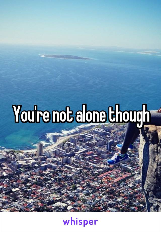 You're not alone though