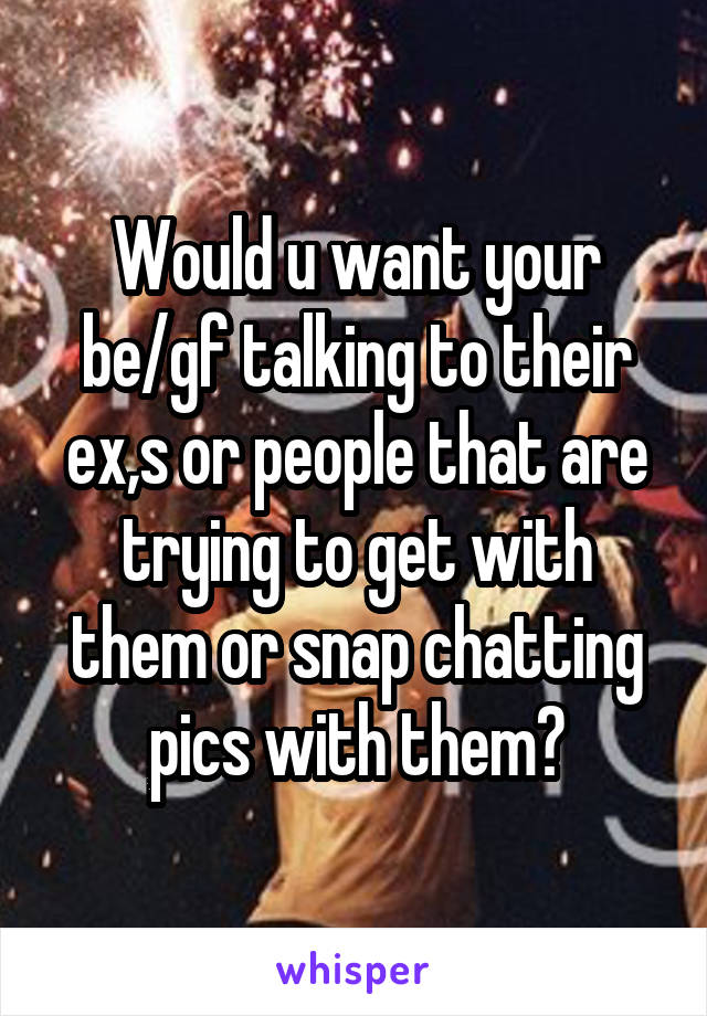 Would u want your be/gf talking to their ex,s or people that are trying to get with them or snap chatting pics with them?