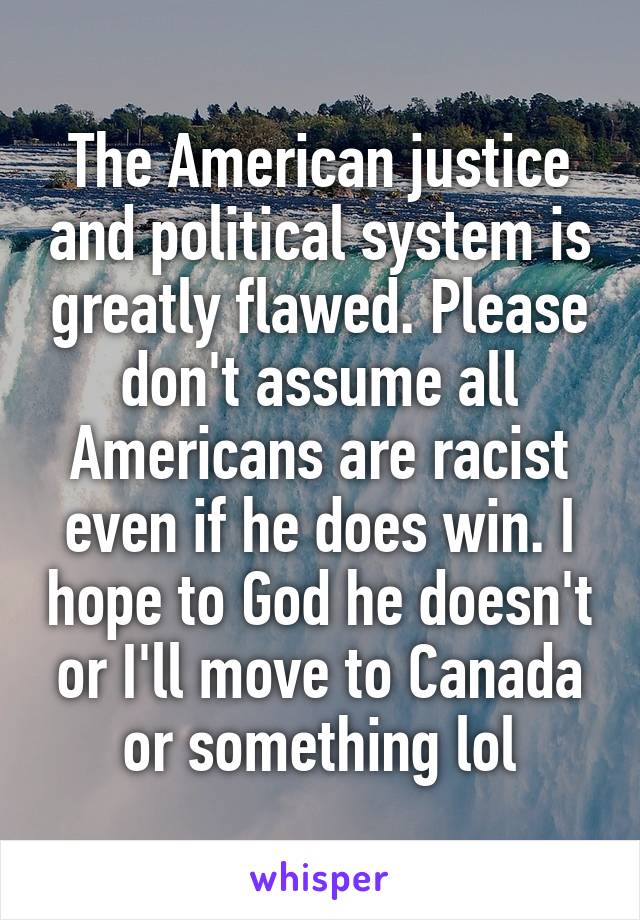 The American justice and political system is greatly flawed. Please don't assume all Americans are racist even if he does win. I hope to God he doesn't or I'll move to Canada or something lol