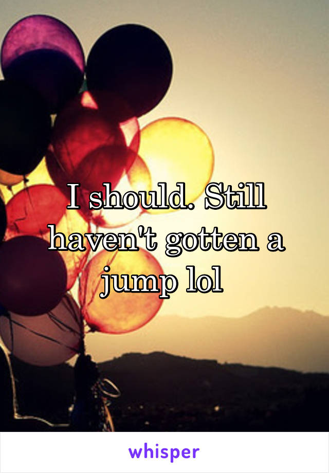 I should. Still haven't gotten a jump lol 