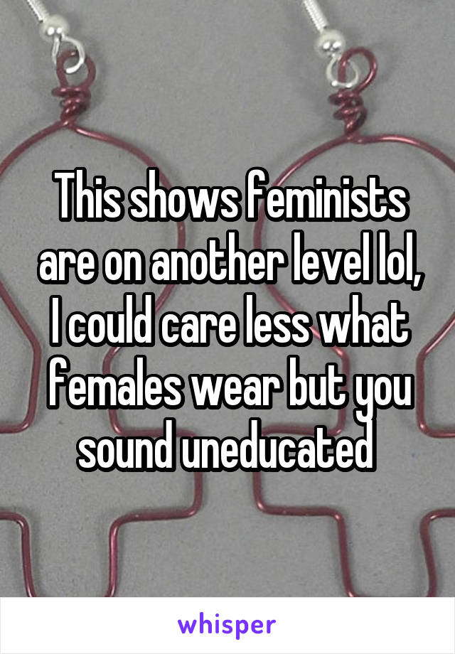 This shows feminists are on another level lol, I could care less what females wear but you sound uneducated 