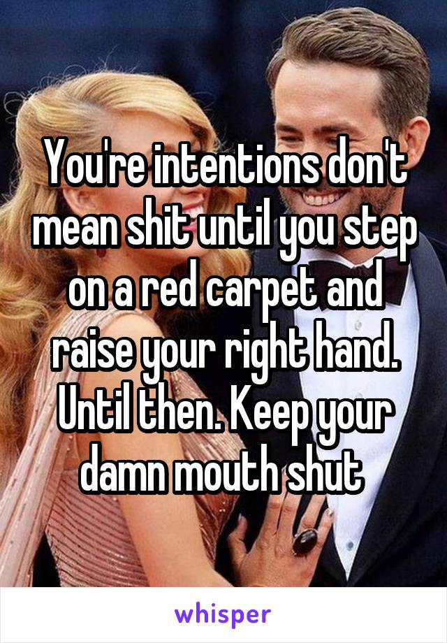 You're intentions don't mean shit until you step on a red carpet and raise your right hand. Until then. Keep your damn mouth shut 