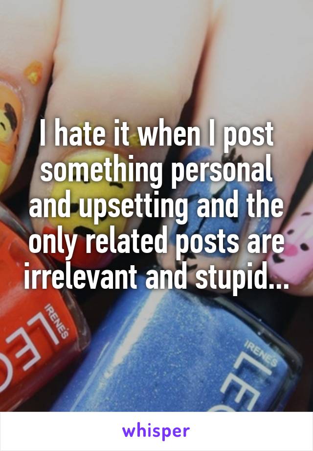 I hate it when I post something personal and upsetting and the only related posts are irrelevant and stupid... 