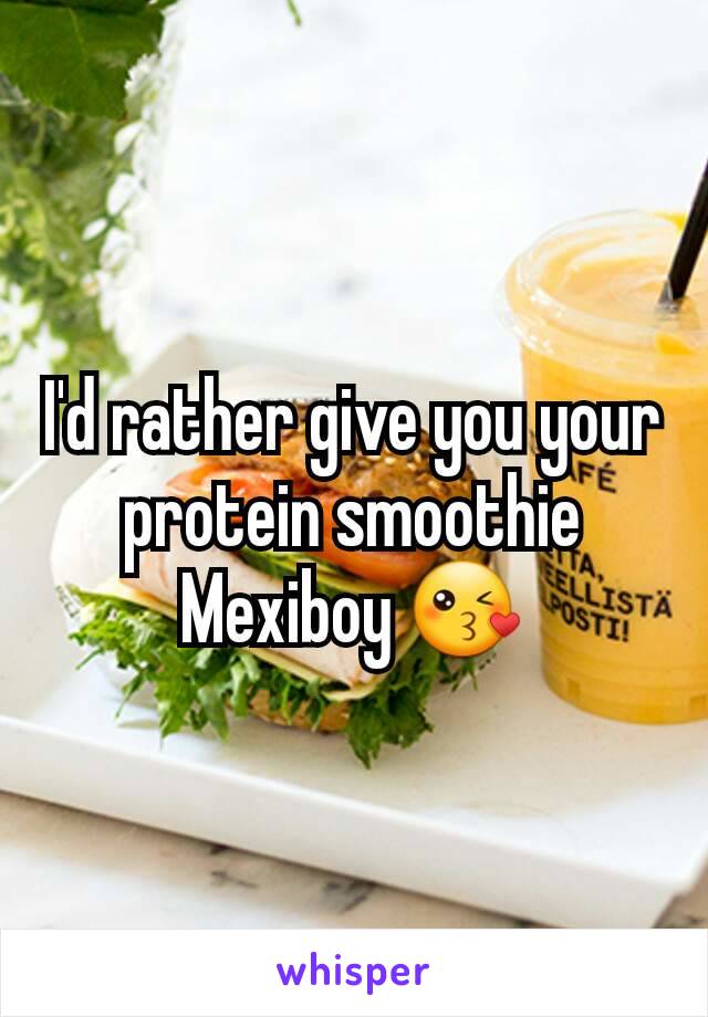 I'd rather give you your protein smoothie Mexiboy 😘