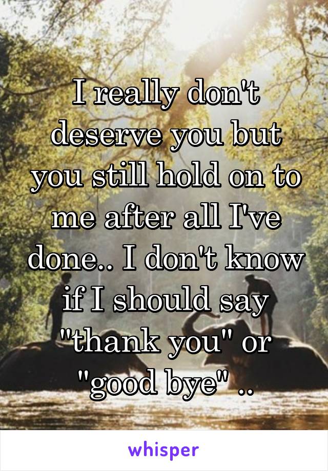 I really don't deserve you but you still hold on to me after all I've done.. I don't know if I should say "thank you" or "good bye" ..